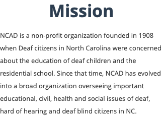 Mission NCAD is a non-profit organization founded in 1908 when Deaf citizens in North Carolina were concerned about the education of deaf children and the residential school. Since that time, NCAD has evolved into a broad organization overseeing important educational, civil, health and social issues of deaf, hard of hearing and deaf blind citizens in NC.